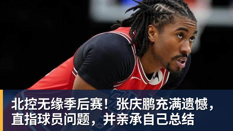北控无缘季后赛！张庆鹏充满遗憾，直指球员问题，并亲承自己总结