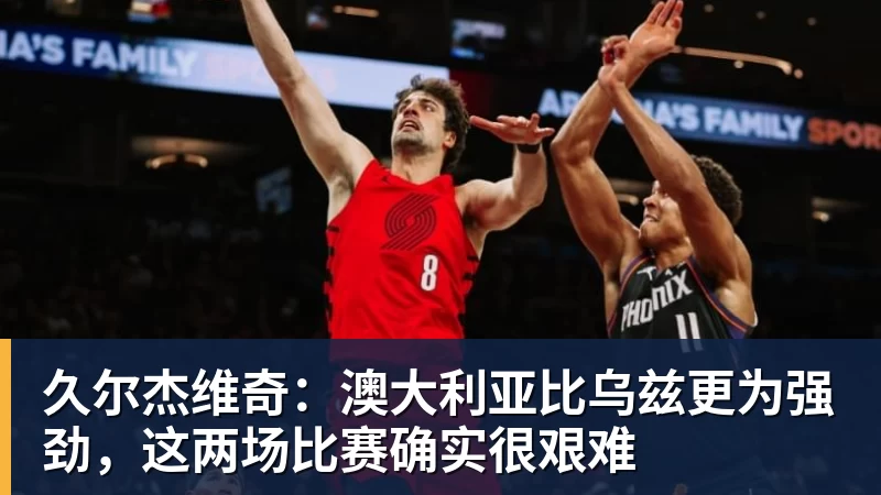 久尔杰维奇：澳大利亚比乌兹更为强劲，这两场比赛确实很艰难