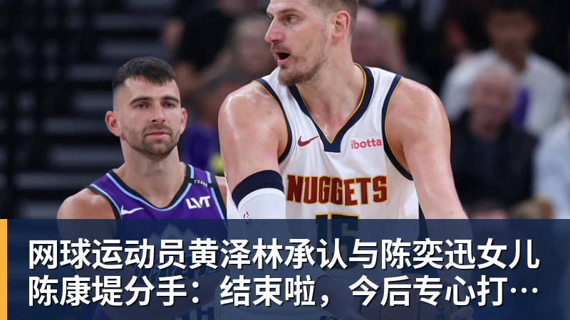 网球运动员黄泽林承认与陈奕迅女儿陈康堤分手：结束啦，今后专心打球，“离陈奕迅越来越远了”