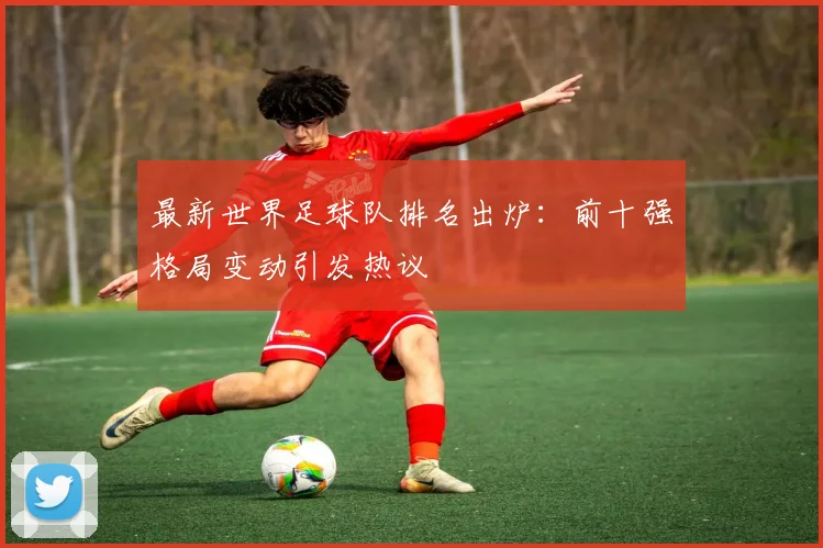 最新世界足球队排名出炉：前十强格局变动引发热议